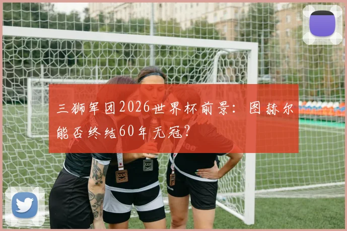 三狮军团2026世界杯前景：图赫尔能否终结60年无冠？