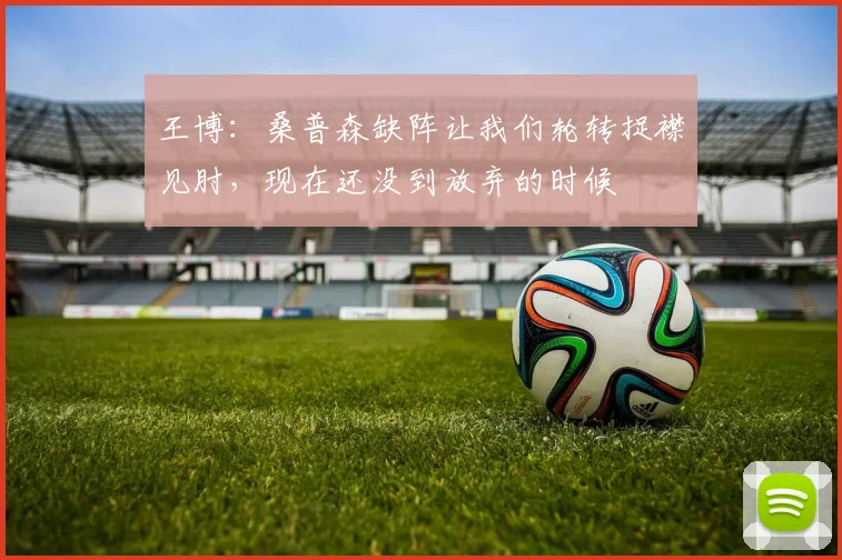 王博:桑普森缺阵让我们轮转捉襟见肘,现在还没到放弃的时候