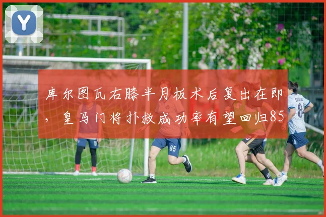 库尔图瓦右膝半月板术后复出在即,皇马门将扑救成功率有望回归85%